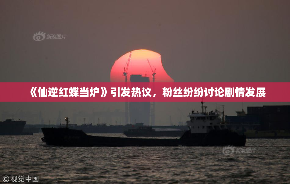 《仙逆红蝶当炉》引发热议，粉丝纷纷讨论剧情发展