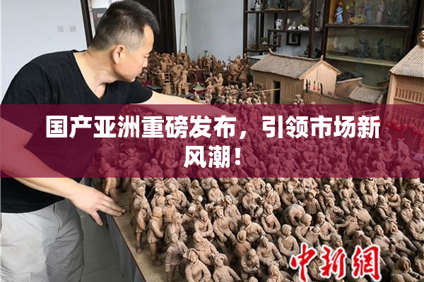 国产亚洲重磅发布，引领市场新风潮！