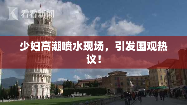 少妇高潮喷水现场，引发围观热议！