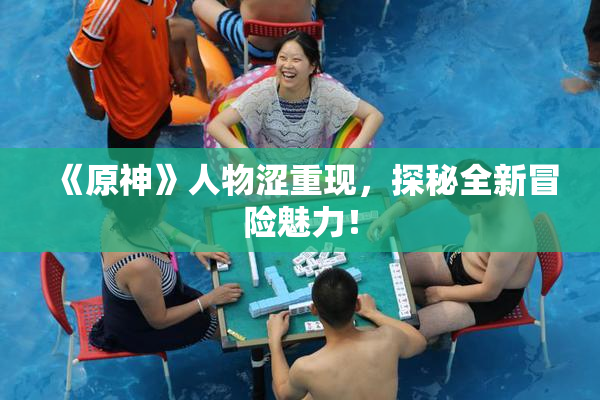《原神》人物涩重现，探秘全新冒险魅力！