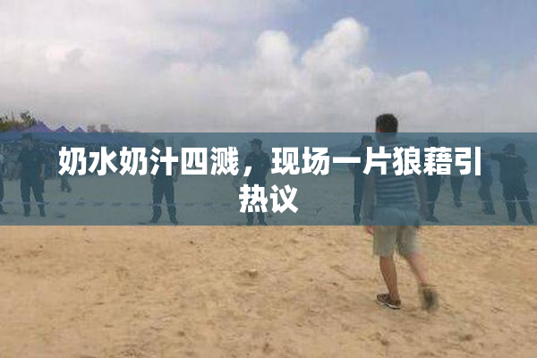 奶水奶汁四溅，现场一片狼藉引热议