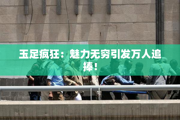 玉足疯狂：魅力无穷引发万人追捧！