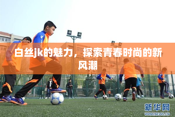 白丝jk的魅力，探索青春时尚的新风潮