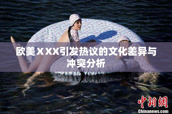 欧美ⅩXX引发热议的文化差异与冲突分析