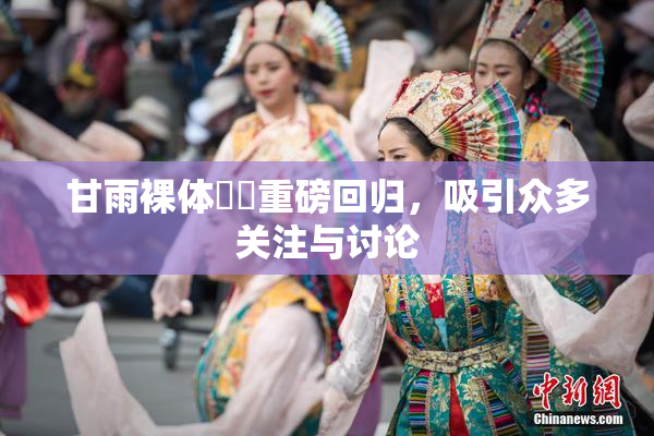 甘雨裸体❌‌重磅回归，吸引众多关注与讨论