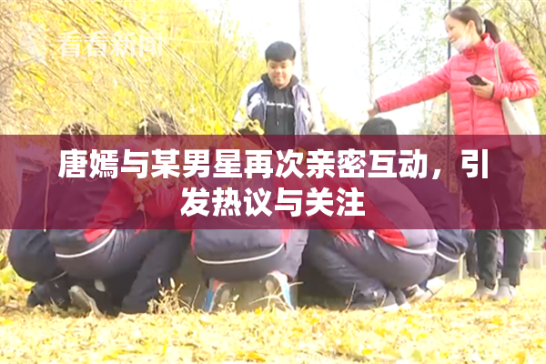 唐嫣与某男星再次亲密互动，引发热议与关注