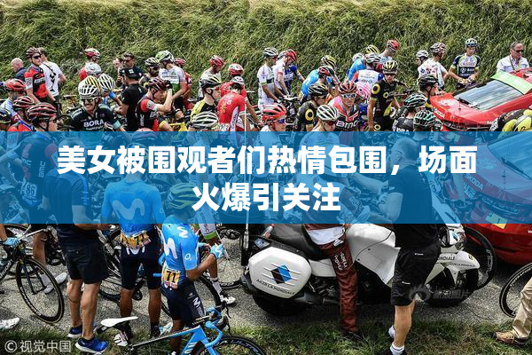 美女被围观者们热情包围，场面火爆引关注