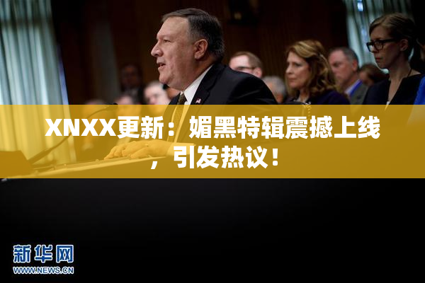 XNXX更新：媚黑特辑震撼上线，引发热议！