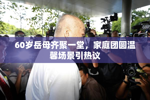 60岁岳母齐聚一堂，家庭团圆温馨场景引热议