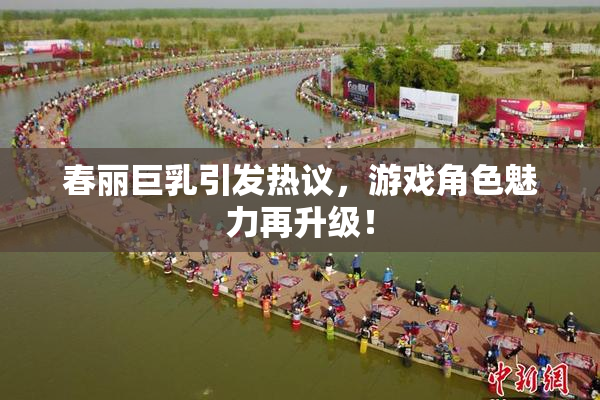 春丽巨乳引发热议，游戏角色魅力再升级！