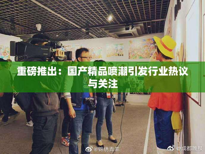 重磅推出：国产精品喷潮引发行业热议与关注