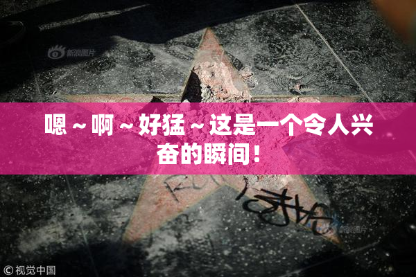 嗯～啊～好猛～这是一个令人兴奋的瞬间！