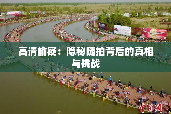 高清偷窥：隐秘随拍背后的真相与挑战