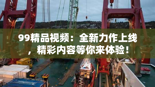99精品视频：全新力作上线，精彩内容等你来体验！