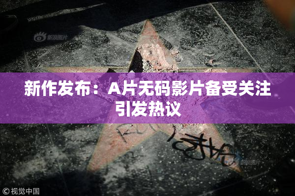 新作发布：A片无码影片备受关注引发热议