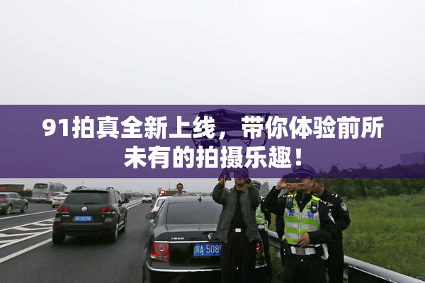 91拍真全新上线，带你体验前所未有的拍摄乐趣！