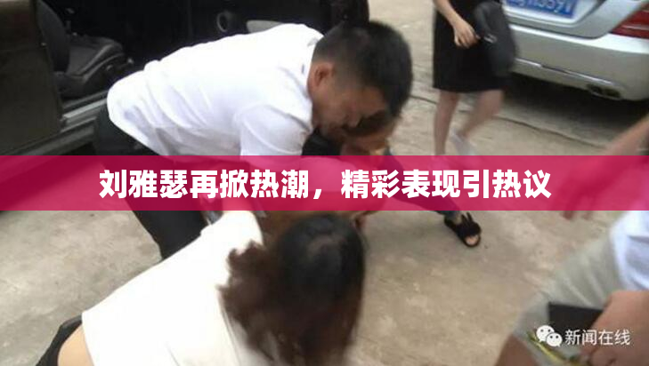 刘雅瑟再掀热潮，精彩表现引热议