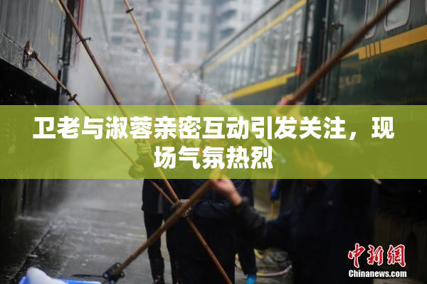 卫老与淑蓉亲密互动引发关注，现场气氛热烈