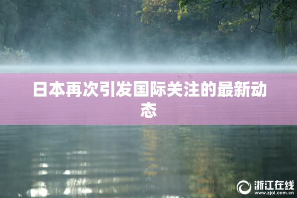 日本再次引发国际关注的最新动态