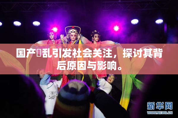 国产婬乱引发社会关注，探讨其背后原因与影响。