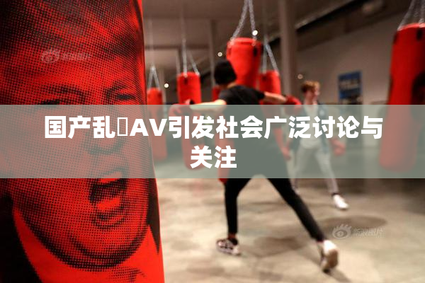 国产乱婬AV引发社会广泛讨论与关注