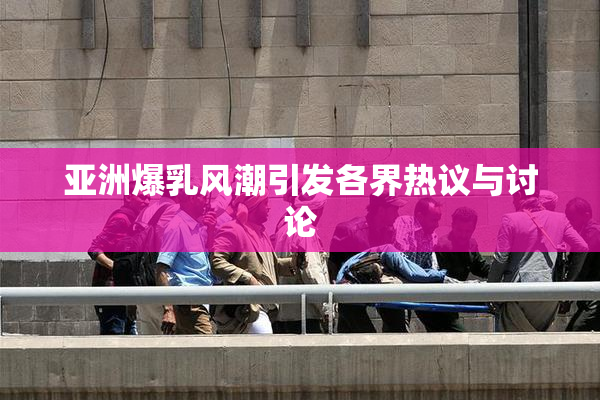 亚洲爆乳风潮引发各界热议与讨论