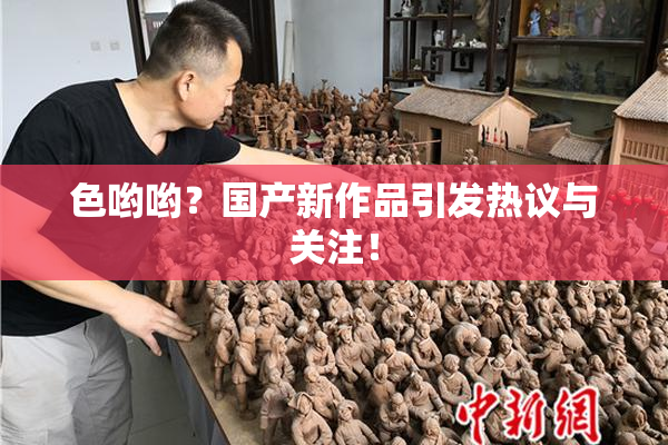 色哟哟？国产新作品引发热议与关注！