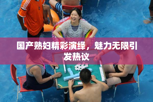 国产熟妇精彩演绎，魅力无限引发热议