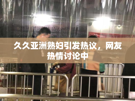 久久亚洲熟妇引发热议，网友热情讨论中