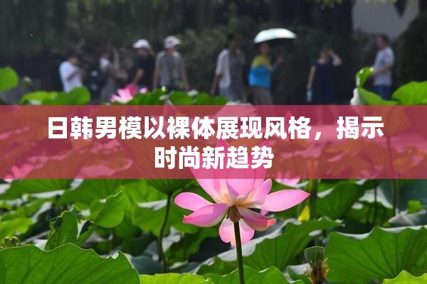 日韩男模以裸体展现风格，揭示时尚新趋势