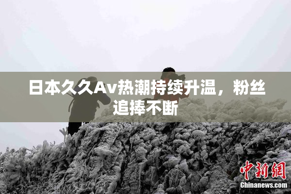 日本久久Av热潮持续升温，粉丝追捧不断