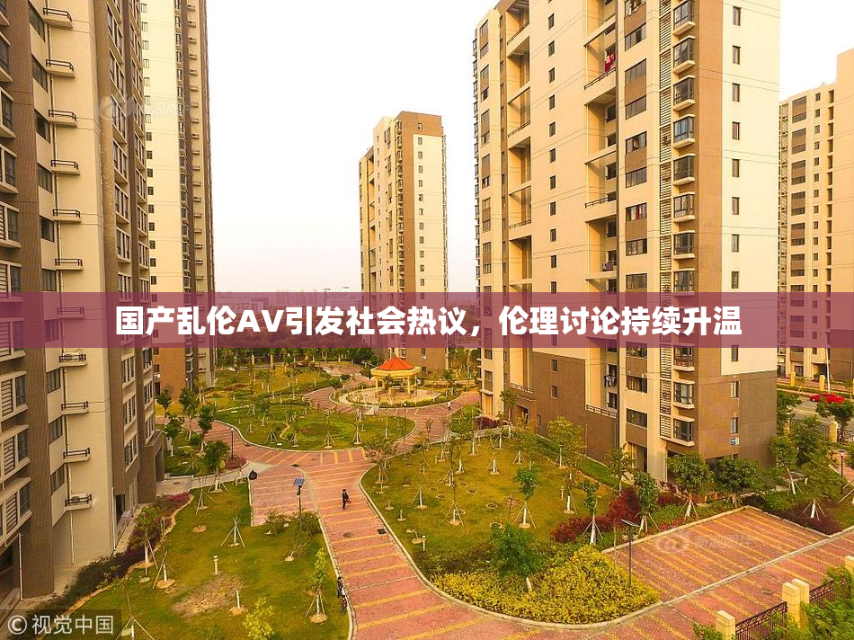 国产乱伦AV引发社会热议，伦理讨论持续升温