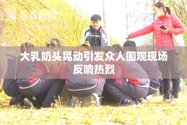 大乳奶头晃动引发众人围观现场反响热烈