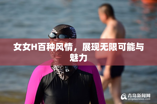 女女H百种风情，展现无限可能与魅力