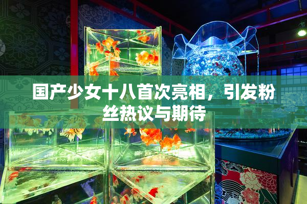 国产少女十八首次亮相，引发粉丝热议与期待