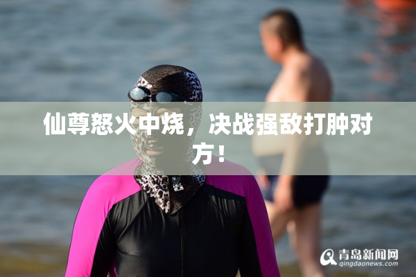 仙尊怒火中烧，决战强敌打肿对方！