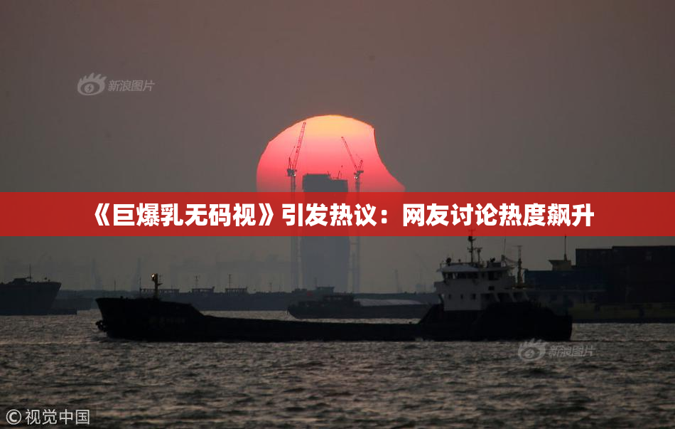 《巨爆乳无码视》引发热议：网友讨论热度飙升