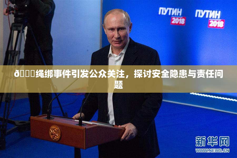 🔞绳绑事件引发公众关注，探讨安全隐患与责任问题