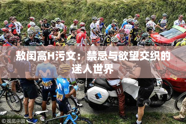 敖闰高H污文：禁忌与欲望交织的迷人世界