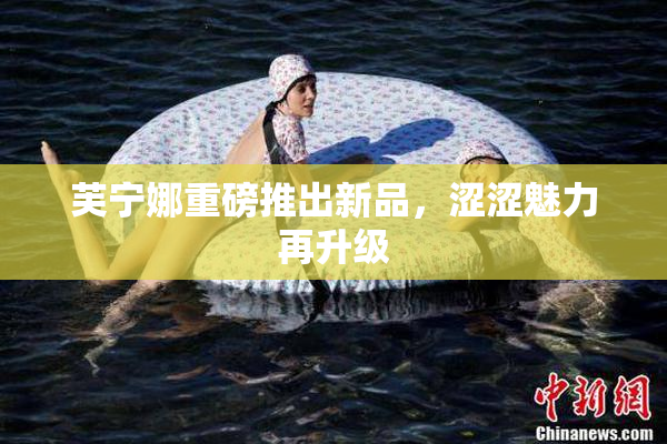 芙宁娜重磅推出新品，涩涩魅力再升级