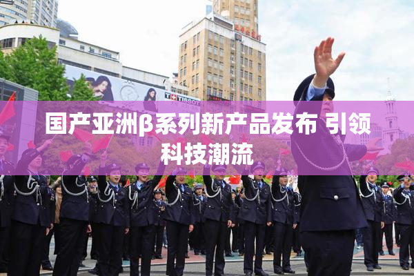国产亚洲β系列新产品发布 引领科技潮流