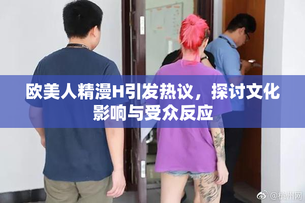 欧美人精漫H引发热议，探讨文化影响与受众反应