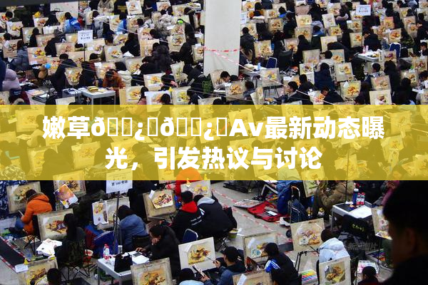嫩草🌿‌🌿‌Av最新动态曝光，引发热议与讨论