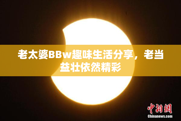 老太婆BBw趣味生活分享，老当益壮依然精彩