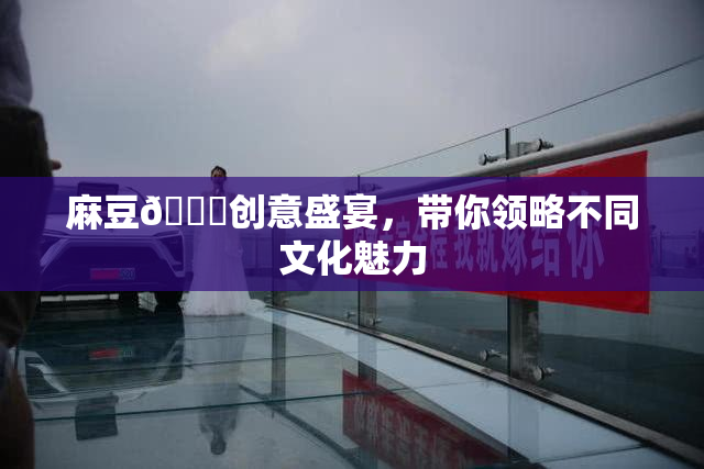 麻豆🔞创意盛宴，带你领略不同文化魅力