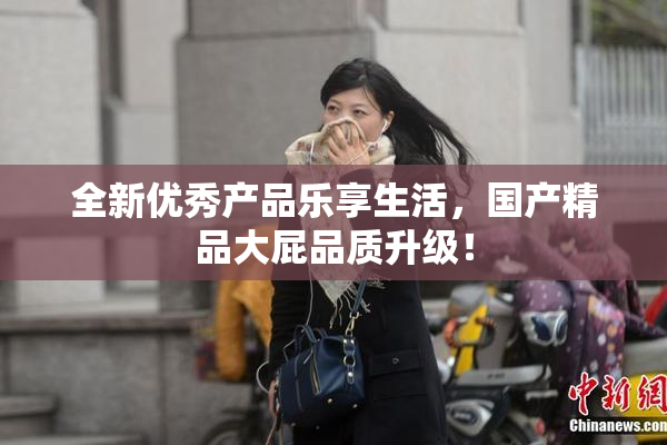 全新优秀产品乐享生活，国产精品大屁品质升级！