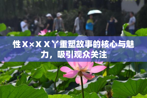 性Ⅹ×ⅩⅩ丫重塑故事的核心与魅力，吸引观众关注