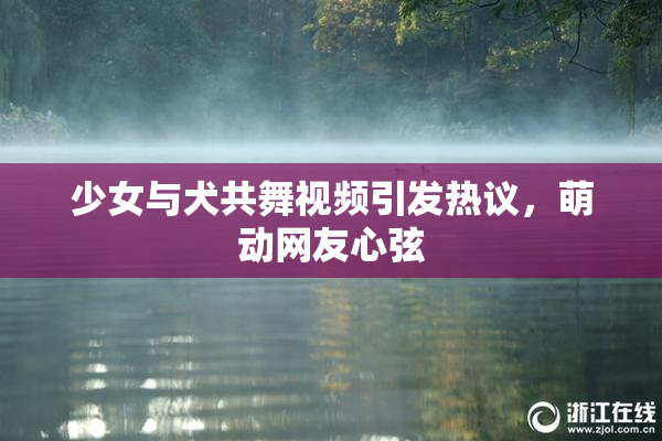 少女与犬共舞视频引发热议，萌动网友心弦