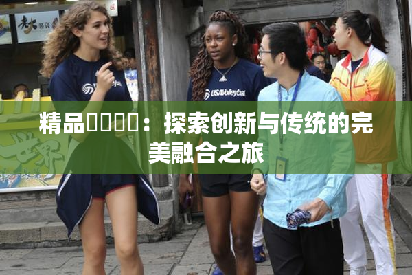 精品❌‌❌‌：探索创新与传统的完美融合之旅