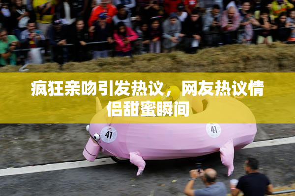 疯狂亲吻引发热议，网友热议情侣甜蜜瞬间
